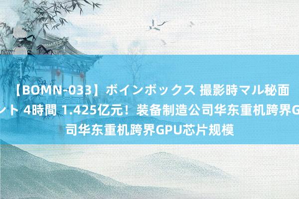 【BOMN-033】ボインボックス 撮影時マル秘面接ドキュメント 4時間 1.425亿元！装备制造公司华东重机跨界GPU芯片规模