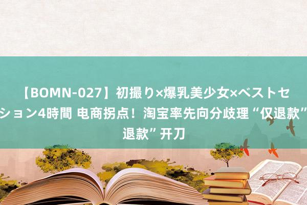 【BOMN-027】初撮り×爆乳美少女×ベストセレクション4時間 电商拐点！淘宝率先向分歧理“仅退款”开刀