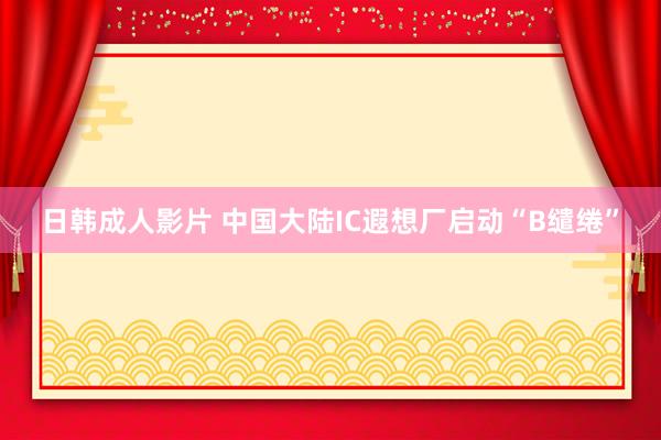 日韩成人影片 中国大陆IC遐想厂启动“B缱绻”