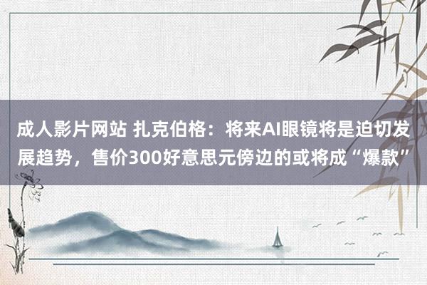 成人影片网站 扎克伯格：将来AI眼镜将是迫切发展趋势，售价300好意思元傍边的或将成“爆款”