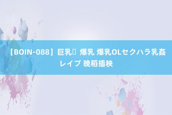 【BOIN-088】巨乳・爆乳 爆乳OLセクハラ乳姦レイプ 晚稻插秧