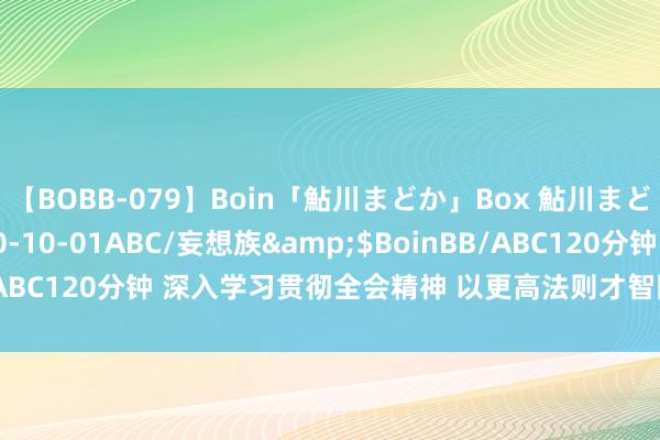 【BOBB-079】Boin「鮎川まどか」Box 鮎川まどか</a>2010-10-01ABC/妄想族&$BoinBB/ABC120分钟 深入学习贯彻全会精神 以更高法则才智防御化解紧要风险