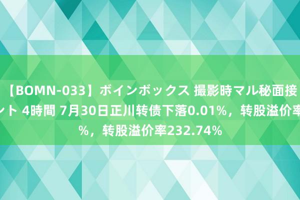 【BOMN-033】ボインボックス 撮影時マル秘面接ドキュメント 4時間 7月30日正川转债下落0.01%，转股溢价率232.74%