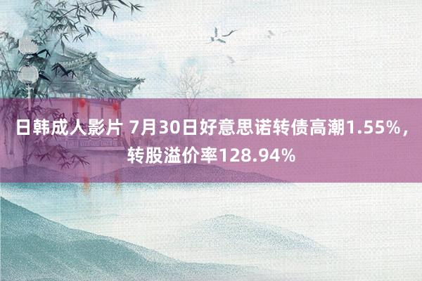 日韩成人影片 7月30日好意思诺转债高潮1.55%，转股溢价率128.94%