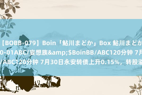 【BOBB-079】Boin「鮎川まどか」Box 鮎川まどか</a>2010-10-01ABC/妄想族&$BoinBB/ABC120分钟 7月30日永安转债上升0.15%，转股溢价率30.9%