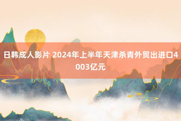 日韩成人影片 2024年上半年天津杀青外贸出进口4003亿元