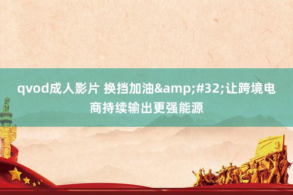 qvod成人影片 换挡加油&#32;让跨境电商持续输出更强能源