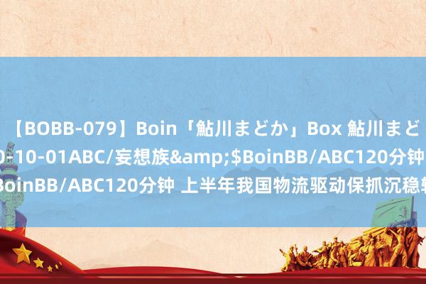 【BOBB-079】Boin「鮎川まどか」Box 鮎川まどか</a>2010-10-01ABC/妄想族&$BoinBB/ABC120分钟 上半年我国物流驱动保抓沉稳较快增长