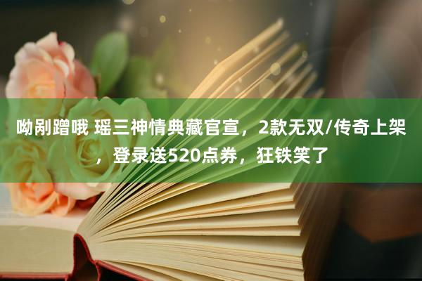 呦剐蹭哦 瑶三神情典藏官宣，2款无双/传奇上架，登录送520点券，狂铁笑了