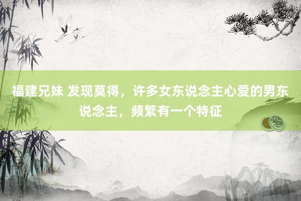 福建兄妹 发现莫得，许多女东说念主心爱的男东说念主，频繁有一个特征