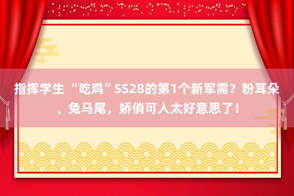 指挥学生 “吃鸡”SS28的第1个新军需？粉耳朵、兔马尾，娇俏可人太好意思了！