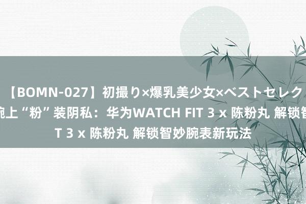 【BOMN-027】初撮り×爆乳美少女×ベストセレクション4時間 腕上“粉”装阴私：华为WATCH FIT 3 x 陈粉丸 解锁智妙腕表新玩法
