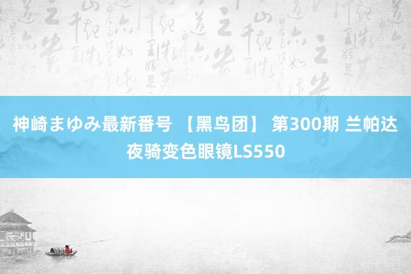 神崎まゆみ最新番号 【黑鸟团】 第300期 兰帕达夜骑变色眼镜LS550