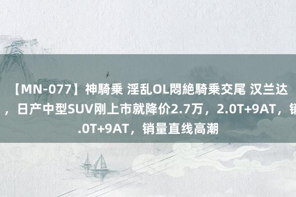 【MN-077】神騎乗 淫乱OL悶絶騎乗交尾 汉兰达被逼“疯了”，日产中型SUV刚上市就降价2.7万，2.0T+9AT，销量直线高潮