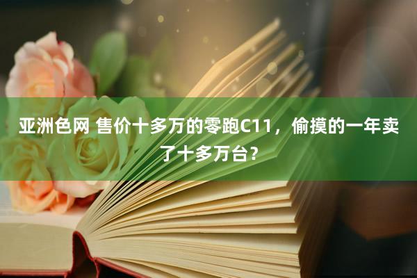 亚洲色网 售价十多万的零跑C11，偷摸的一年卖了十多万台？