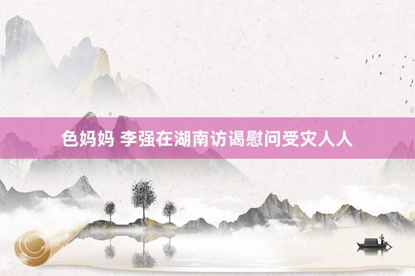 色妈妈 李强在湖南访谒慰问受灾人人