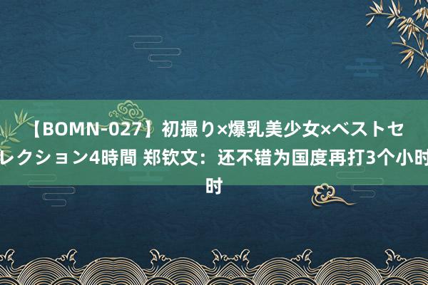 【BOMN-027】初撮り×爆乳美少女×ベストセレクション4時間 郑钦文：还不错为国度再打3个小时