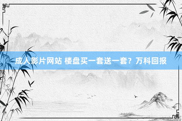 成人影片网站 楼盘买一套送一套？万科回报