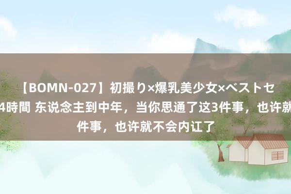 【BOMN-027】初撮り×爆乳美少女×ベストセレクション4時間 东说念主到中年，当你思通了这3件事，也许就不会内讧了