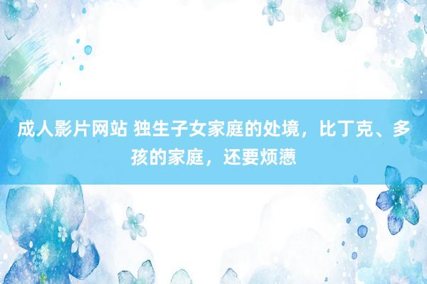 成人影片网站 独生子女家庭的处境，比丁克、多孩的家庭，还要烦懑