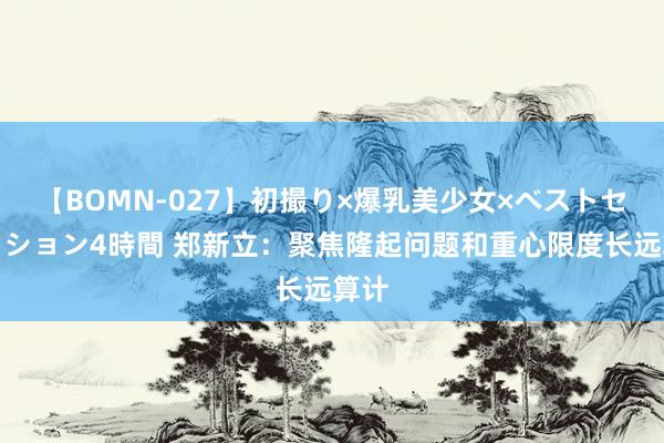【BOMN-027】初撮り×爆乳美少女×ベストセレクション4時間 郑新立：聚焦隆起问题和重心限度长远算计