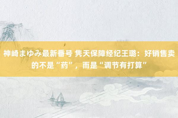 神崎まゆみ最新番号 隽天保障经纪王璐：好销售卖的不是“药”，而是“调节有打算”