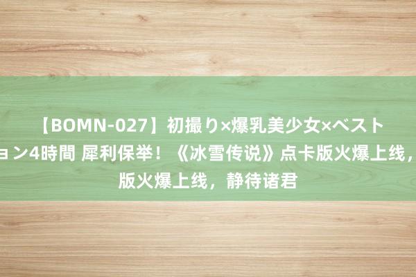 【BOMN-027】初撮り×爆乳美少女×ベストセレクション4時間 犀利保举！《冰雪传说》点卡版火爆上线，静待诸君
