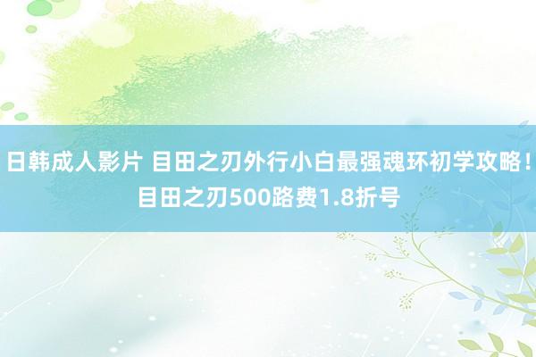 日韩成人影片 目田之刃外行小白最强魂环初学攻略！目田之刃500路费1.8折号