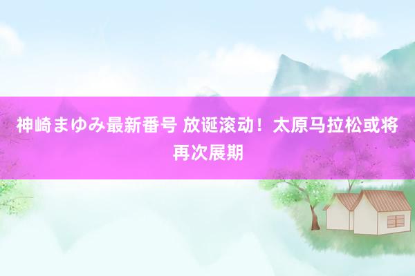 神崎まゆみ最新番号 放诞滚动！太原马拉松或将再次展期