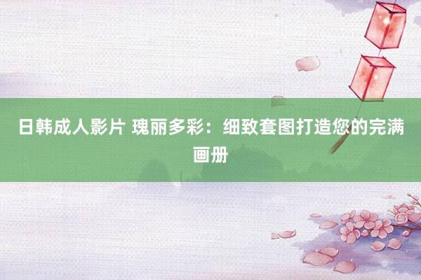 日韩成人影片 瑰丽多彩：细致套图打造您的完满画册