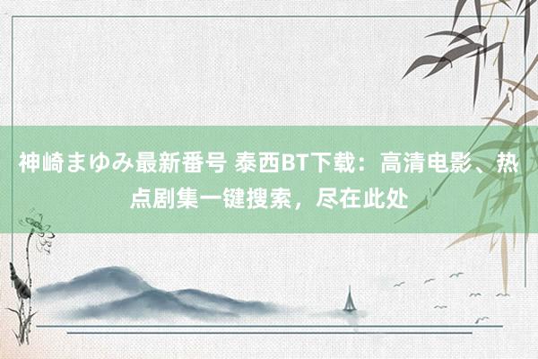 神崎まゆみ最新番号 泰西BT下载：高清电影、热点剧集一键搜索，尽在此处