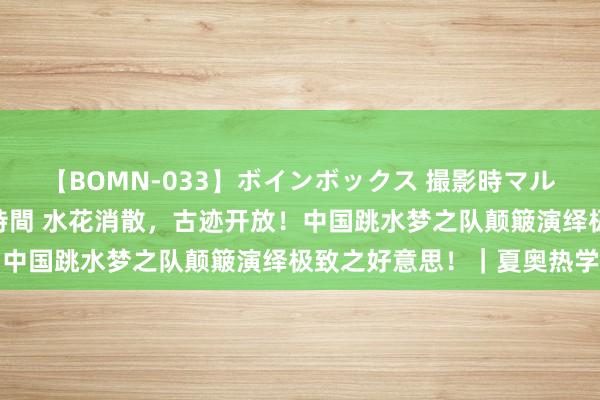 【BOMN-033】ボインボックス 撮影時マル秘面接ドキュメント 4時間 水花消散，古迹开放！中国跳水梦之队颠簸演绎极致之好意思！｜夏奥热学问