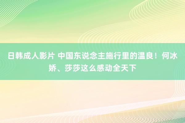 日韩成人影片 中国东说念主施行里的温良！何冰娇、莎莎这么感动全天下