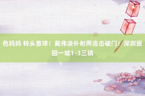 色妈妈 转头首球！戴伟浚补射两连击破门！深圳扳回一城1-3三镇