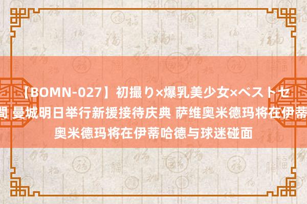 【BOMN-027】初撮り×爆乳美少女×ベストセレクション4時間 曼城明日举行新援接待庆典 萨维奥米德玛将在伊蒂哈德与球迷碰面