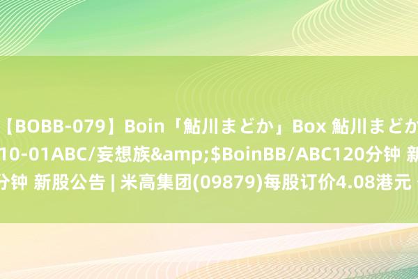 【BOBB-079】Boin「鮎川まどか」Box 鮎川まどか</a>2010-10-01ABC/妄想族&$BoinBB/ABC120分钟 新股公告 | 米高集团(09879)每股订价4.08港元 公建造售获9.79倍认购