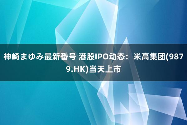 神崎まゆみ最新番号 港股IPO动态：米高集团(9879.HK)当天上市