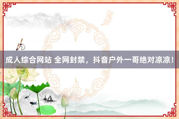 成人综合网站 全网封禁，抖音户外一哥绝对凉凉！