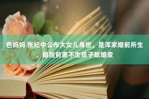色妈妈 张纪中公布大女儿身世，是浑家婚前所生，暗指前妻不生孩子致婚变