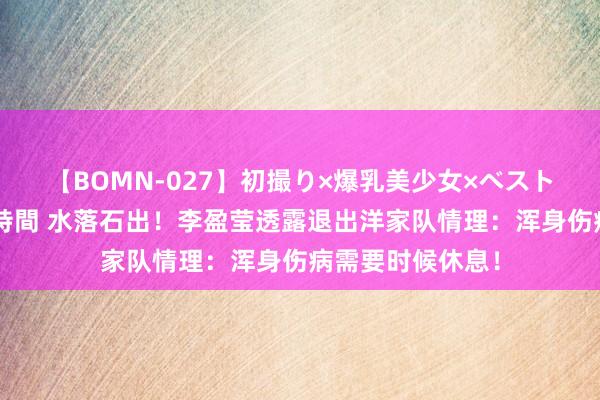 【BOMN-027】初撮り×爆乳美少女×ベストセレクション4時間 水落石出！李盈莹透露退出洋家队情理：浑身伤病需要时候休息！