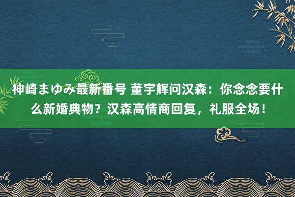 神崎まゆみ最新番号 董宇辉问汉森：你念念要什么新婚典物？汉森高情商回复，礼服全场！