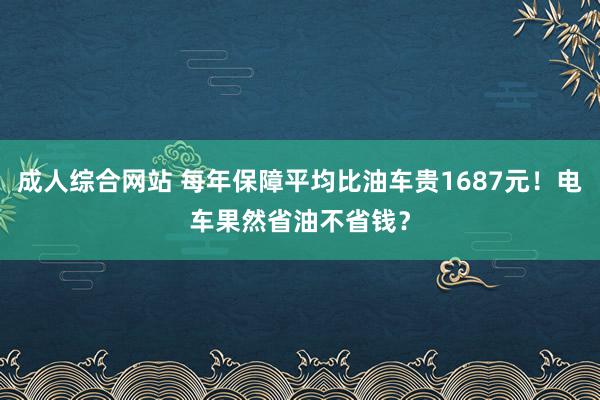 成人综合网站 每年保障平均比油车贵1687元！电车果然省油不省钱？