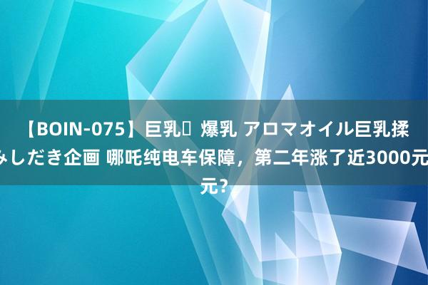 【BOIN-075】巨乳・爆乳 アロマオイル巨乳揉みしだき企画 哪吒纯电车保障，第二年涨了近3000元？
