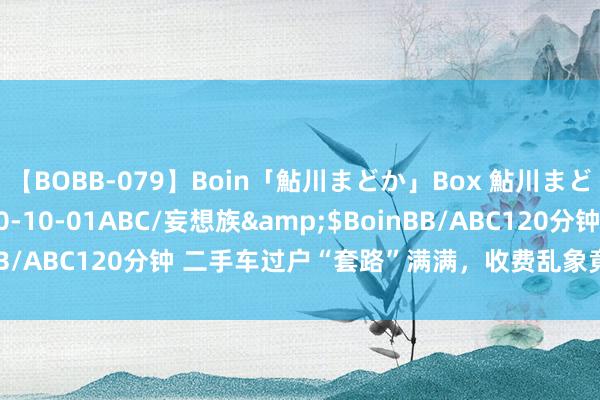 【BOBB-079】Boin「鮎川まどか」Box 鮎川まどか</a>2010-10-01ABC/妄想族&$BoinBB/ABC120分钟 二手车过户“套路”满满，收费乱象竟勾连多方利益