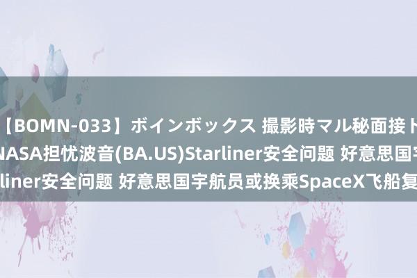 【BOMN-033】ボインボックス 撮影時マル秘面接ドキュメント 4時間 NASA担忧波音(BA.US)Starliner安全问题 好意思国宇航员或换乘SpaceX飞船复返
