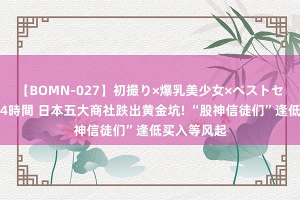 【BOMN-027】初撮り×爆乳美少女×ベストセレクション4時間 日本五大商社跌出黄金坑! “股神信徒们”逢低买入等风起