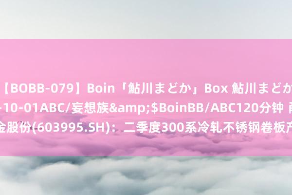 【BOBB-079】Boin「鮎川まどか」Box 鮎川まどか</a>2010-10-01ABC/妄想族&$BoinBB/ABC120分钟 甬金股份(603995.SH)：二季度300系冷轧不锈钢卷板产量64.13万吨 销量68.83万吨