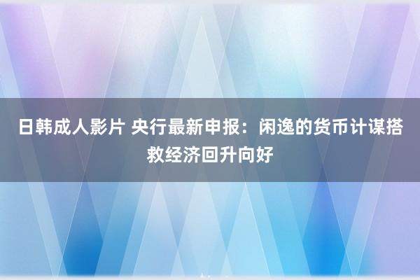 日韩成人影片 央行最新申报：闲逸的货币计谋搭救经济回升向好