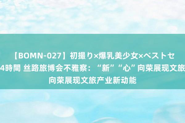 【BOMN-027】初撮り×爆乳美少女×ベストセレクション4時間 丝路旅博会不雅察：“新”“心”向荣展现文旅产业新动能
