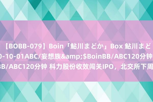 【BOBB-079】Boin「鮎川まどか」Box 鮎川まどか</a>2010-10-01ABC/妄想族&$BoinBB/ABC120分钟 科力股份收效闯关IPO，北交所下周再迎企业上会